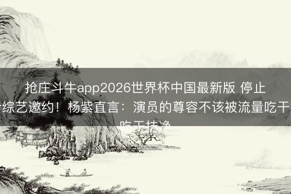 抢庄斗牛app2026世界杯中国最新版 停止天价综艺邀约！杨紫直言：演员的尊容不该被流量吃干抹净