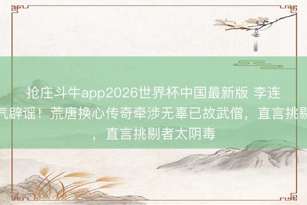 抢庄斗牛app2026世界杯中国最新版 李连杰刻薄活气辟谣！荒唐换心传奇牵涉无辜已故武僧，直言挑剔者太阴毒