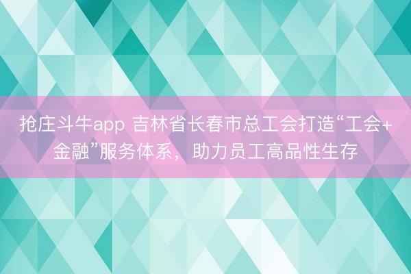 抢庄斗牛app 吉林省长春市总工会打造“工会+金融”服务体系,助力员工高品性生存