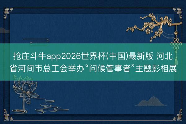 抢庄斗牛app2026世界杯(中国)最新版 河北省河间市总工会举办“问候管事者”主题影相展
