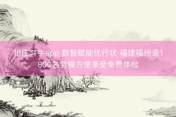 抢庄斗牛app 数智赋能优行状 福建福州逾1800名劳模方便享受免费体检