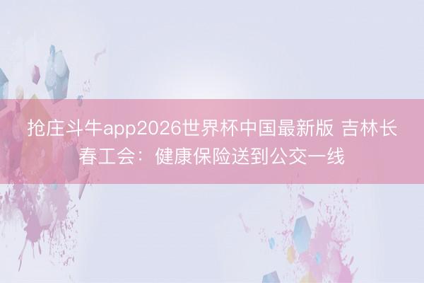 抢庄斗牛app2026世界杯中国最新版 吉林长春工会：健康保险送到公交一线