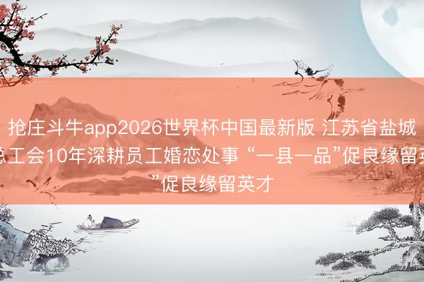 抢庄斗牛app2026世界杯中国最新版 江苏省盐城市总工会10年深耕员工婚恋处事 “一县一品”促良缘留英才