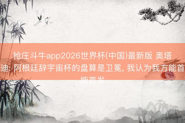 抢庄斗牛app2026世界杯(中国)最新版 奥塔门迪: 阿根廷辞宇宙杯的盘算是卫冕， 我认为我方能首发