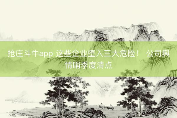 抢庄斗牛app 这些企业堕入三大危险！ 公司舆情哨季度清点
