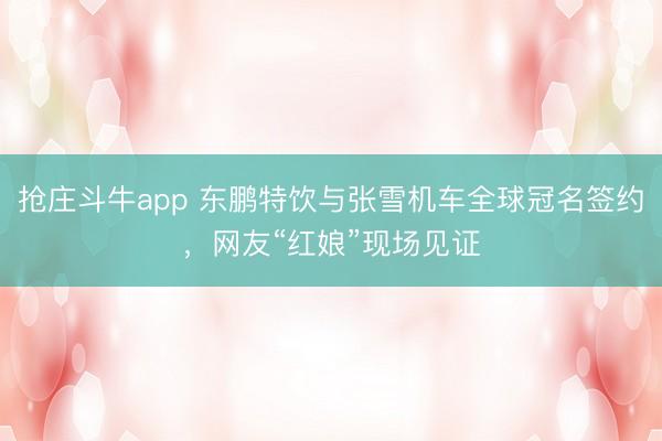 抢庄斗牛app 东鹏特饮与张雪机车全球冠名签约，网友“红娘”现场见证