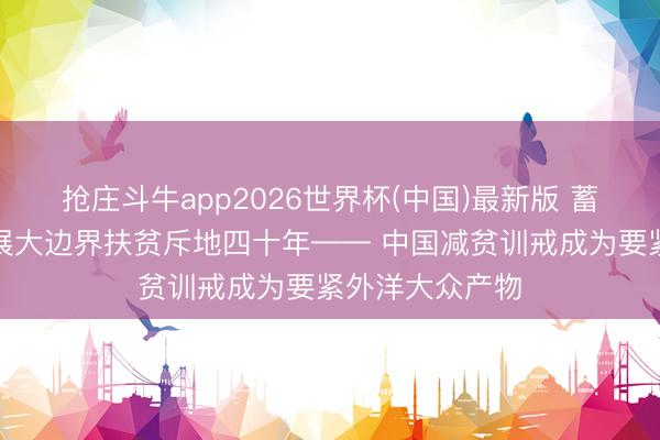 抢庄斗牛app2026世界杯(中国)最新版 蓄意、有组织开展大边界扶贫斥地四十年—— 中国减贫训戒成为要紧外洋大众产物