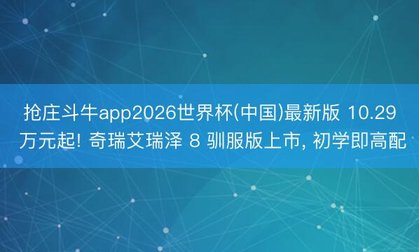 抢庄斗牛app2026世界杯(中国)最新版 10.29 万元起! 奇瑞艾瑞泽 8 驯服版上市, 初学即高配