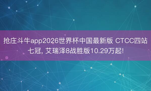 抢庄斗牛app2026世界杯中国最新版 CTCC四站七冠, 艾瑞泽8战胜版10.29万起!